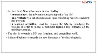 • An Artificial Neural Network is specified by:
➢neuron model: the information processing unit of the NN,
➢an architecture: a set of neurons and links connecting neurons. Each link
has a weight,
➢a learning algorithm: used for training the NN by modifying the
weights in order to model a particular learning task correctly on the
training examples.
• The aim is to obtain a NN that is trained and generalizes well.
• It should behaves correctly on new instances of the learning task.
 