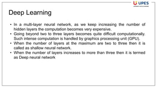 Deep Learning
• In a multi-layer neural network, as we keep increasing the number of
hidden layers the computation becomes very expensive.
• Going beyond two to three layers becomes quite difficult computationally.
Such intense computation is handled by graphics processing unit (GPU).
• When the number of layers at the maximum are two to three then it is
called as shallow neural network.
• When the number of layers increases to more than three then it is termed
as Deep neural network
 