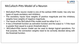 McCulloch-Pitts Model of a Neuron
• McCulloch-Pitts neuron model is one of the earliest ANN model, has only two
types of inputs excitatory and inhibitory.
• The excitatory inputs have weights of positive magnitude and the inhibitory
weights have weights of negative magnitude.
• The inputs of the McCulloch-Pitts model could be either 0 or 1.
• It has a threshold function as activation function and the output is 1 if the input
is greater than equal to a given threshold else 0.
• McCulloch-Pitts neuron model can be used to design logical operations. For
that purpose, the connection weights need to be correctly decided along with
the threshold function.
 