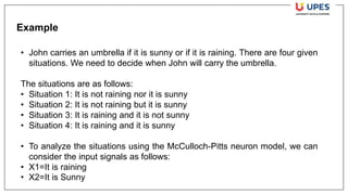 Example
• John carries an umbrella if it is sunny or if it is raining. There are four given
situations. We need to decide when John will carry the umbrella.
The situations are as follows:
• Situation 1: It is not raining nor it is sunny
• Situation 2: It is not raining but it is sunny
• Situation 3: It is raining and it is not sunny
• Situation 4: It is raining and it is sunny
• To analyze the situations using the McCulloch-Pitts neuron model, we can
consider the input signals as follows:
• X1=It is raining
• X2=It is Sunny
 