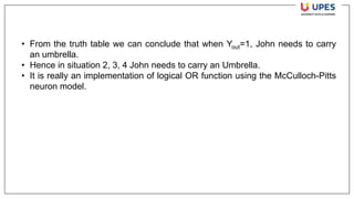 • From the truth table we can conclude that when Yout=1, John needs to carry
an umbrella.
• Hence in situation 2, 3, 4 John needs to carry an Umbrella.
• It is really an implementation of logical OR function using the McCulloch-Pitts
neuron model.
 
