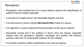 Perceptron
• Perceptron is the simplest form of a neural network used for the classification of
patterns that are linearly separable.
• It consists of a single neuron with adjustable weights and bias.
• It is built around a neuron namely McCulloch-Pitts model of a neuron.
• The algorithm is used to adjust the free parameters of this neural network.
• Rosenblatt proved that if the patterns is drawn from two linearly separable
classes then the perceptron algorithm converges and position the decision
surface in the form of a hyperplane between the two classes.
• It is limited to perform pattern classification with only two classes.
 