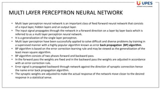 MULTI LAYER PERCEPTRON NEURAL NETWORK
• Multi layer perceptron neural network is an important class of feed forward neural network that consists
of a input layer, hidden layers and an output layer.
• The input signal propagates through the network in a forward direction on a layer by layer basis which is
referred to as a multi layer perceptron neural network.
• It is a generalization of the single layer perceptron.
• Multi layer perceptron have been successfully applied to solve difficult and diverse problems by training in
a supervised manner with a highly popular algorithm known as error back propagation (BP) algorithm.
• BP algorithm is based on the error correction learning rule and may be viewed as the generalization of the
least mean square algorithm.
• BP algorithm consists of two phases forward and backward pass.
• In the forward pass the weights are fixed and in the backward pass the weights are adjusted in accordance
with an error correction rule.
• Error signal is propagated backward through network against the direction of synaptic connection hence
the name error back propagation algorithm.
• The synaptic weights are adjusted to make the actual response of the network move closer to the desired
response in a statistical sense.
 