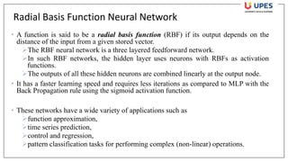 Radial Basis Function Neural Network
• A function is said to be a radial basis function (RBF) if its output depends on the
distance of the input from a given stored vector.
➢The RBF neural network is a three layered feedforward network.
➢In such RBF networks, the hidden layer uses neurons with RBFs as activation
functions.
➢The outputs of all these hidden neurons are combined linearly at the output node.
• It has a faster learning speed and requires less iterations as compared to MLP with the
Back Propagation rule using the sigmoid activation function.
• These networks have a wide variety of applications such as
➢function approximation,
➢time series prediction,
➢control and regression,
➢pattern classification tasks for performing complex (non-linear) operations.
 