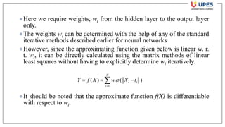 ●Here we require weights, wi from the hidden layer to the output layer
only.
●The weights wi can be determined with the help of any of the standard
iterative methods described earlier for neural networks.
●However, since the approximating function given below is linear w. r.
t. wi, it can be directly calculated using the matrix methods of linear
least squares without having to explicitly determine wi iteratively.
●It should be noted that the approximate function f(X) is differentiable
with respect to wi.
)
(
)
(
1

=
−
=
=
N
i
i
i
i t
X
w
X
f
Y 
 