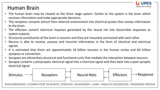 Human Brain
Receptors Neural Nets Effectors
Stimulus Response
• The human brain may be viewed as the three stage system. Centre to the system is the brain which
receives information and make appropriate decisions.
• The receptors converts stimuli from external environment into electrical pulses that convey information
to the brain.
• The effectors convert electrical impulses generated by the neural net into discernible responses as
system outputs.
• Structural constituents of the brain is neurons and they are massively connected with each other.
• Neuron is able to receive, process and transmit information in the form of chemical and electrical
signals.
• It is estimated that there are approximately 10 billion neurons in the human cortex and 60 trillion
synapses or connection.
• Synapses are elementary structural and functional units that mediate the interaction between neurons.
• Synapse converts a presynaptic electrical signal into a chemical signal and then back into a post synaptic
electrical signal.
 