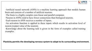 •Artificial neural network (ANN) is a machine learning approach that models human
brain and consists of a number of artificial neurons.
•The brain is a highly complex non-linear and parallel computer.
•Neuron in ANNs tend to have fewer connections than biological neurons.
•Each neuron in ANN receives a number of inputs.
•An activation function is applied to these inputs which results in activation level of
neuron (output value of the neuron).
•Knowledge about the learning task is given in the form of examples called training
examples.
Plasticity permits the developing nervous system to adapt to its surrounding environment.
 