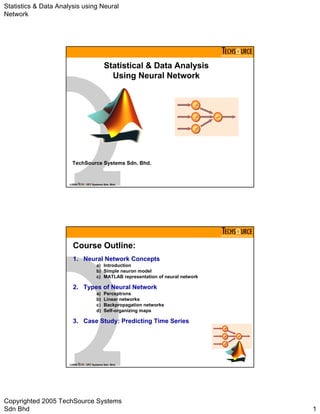 Statistics & Data Analysis using Neural 
Network 
www.techsource.com.my 
Statistical & Data Analysis 
Using Neural Network 
TechSource Systems Sdn. Bhd. 
©2005 Systems Sdn. Bhd. 
www.techsource.com.my 
Course Outline: 
1. Neural Network Concepts 
a) Introduction 
b) Simple neuron model 
c) MATLAB representation of neural network 
2. Types of Neural Network 
a) Perceptrons 
b) Linear networks 
c) Backpropagation networks 
d) Self-organizing maps 
3. Case Study: Predicting Time Series 
©2005 Systems Sdn. Bhd. 
Copyrighted 2005 TechSource Systems 
Sdn Bhd 1 
 
