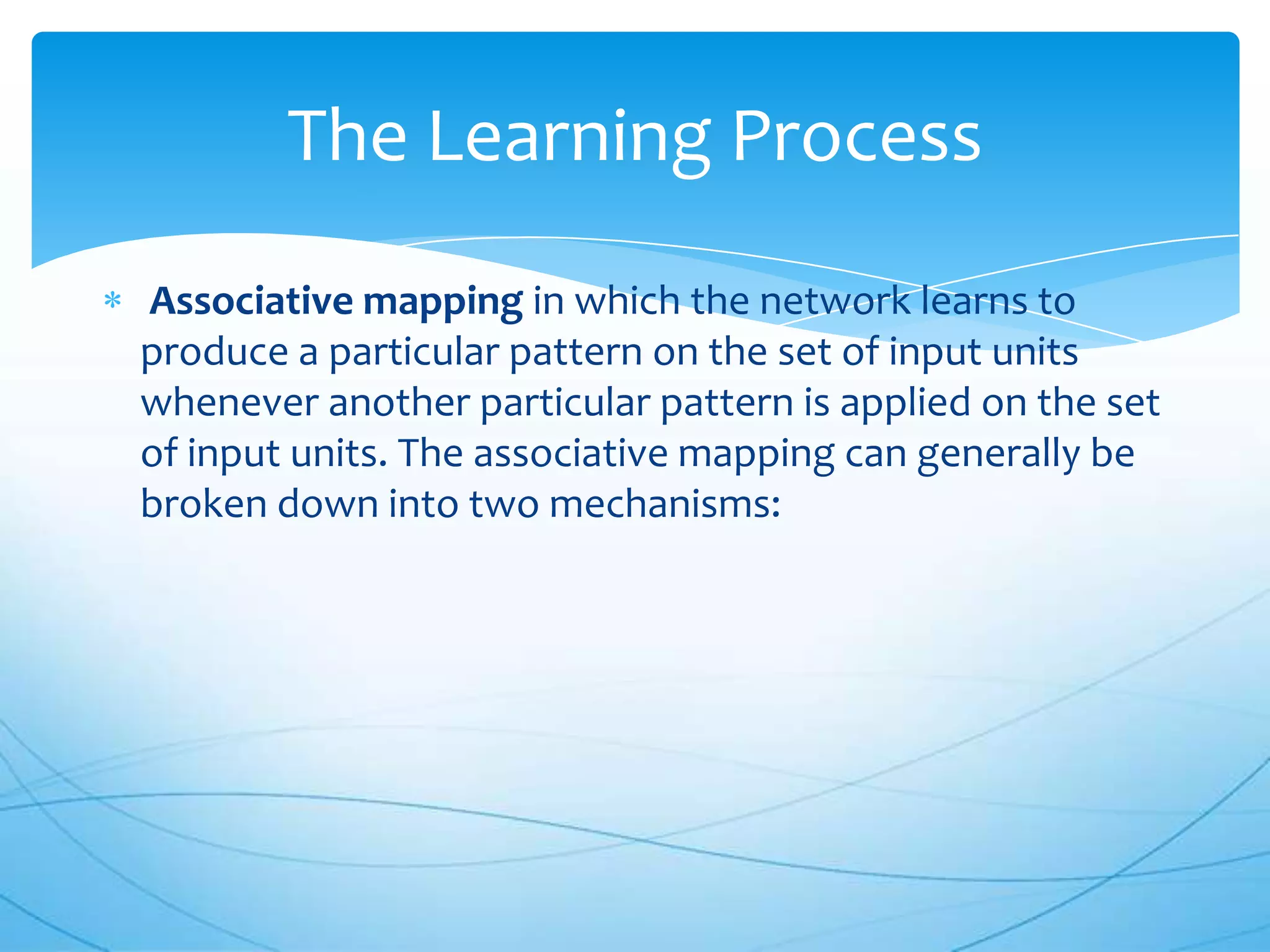 The Learning Process
Associative mapping in which the network learns to
produce a particular pattern on the set of input units
whenever another particular pattern is applied on the set
of input units. The associative mapping can generally be
broken down into two mechanisms:
 