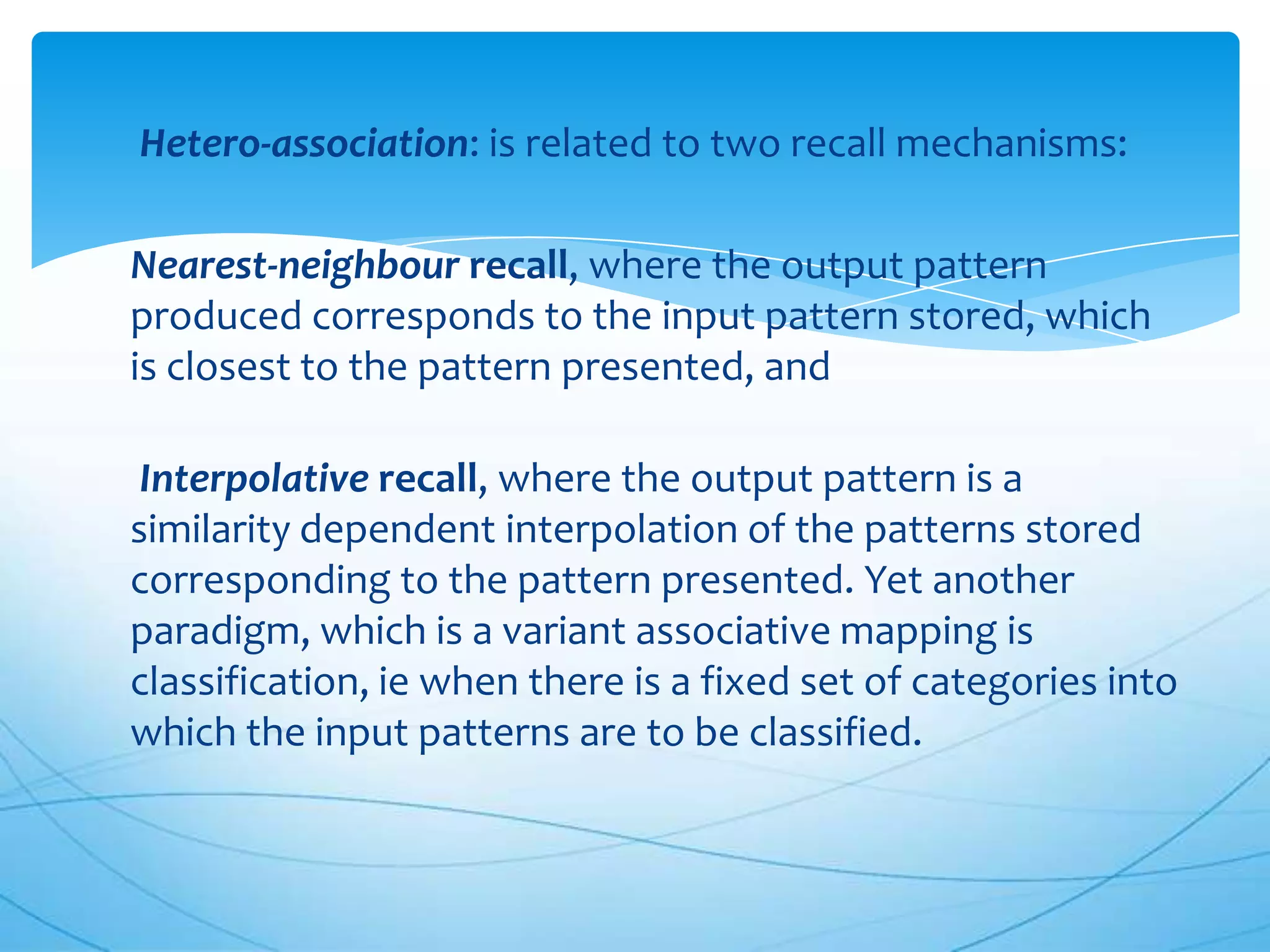 Hetero-association: is related to two recall mechanisms:

Nearest-neighbour recall, where the output pattern
produced corresponds to the input pattern stored, which
is closest to the pattern presented, and

 Interpolative recall, where the output pattern is a
similarity dependent interpolation of the patterns stored
corresponding to the pattern presented. Yet another
paradigm, which is a variant associative mapping is
classification, ie when there is a fixed set of categories into
which the input patterns are to be classified.
 
