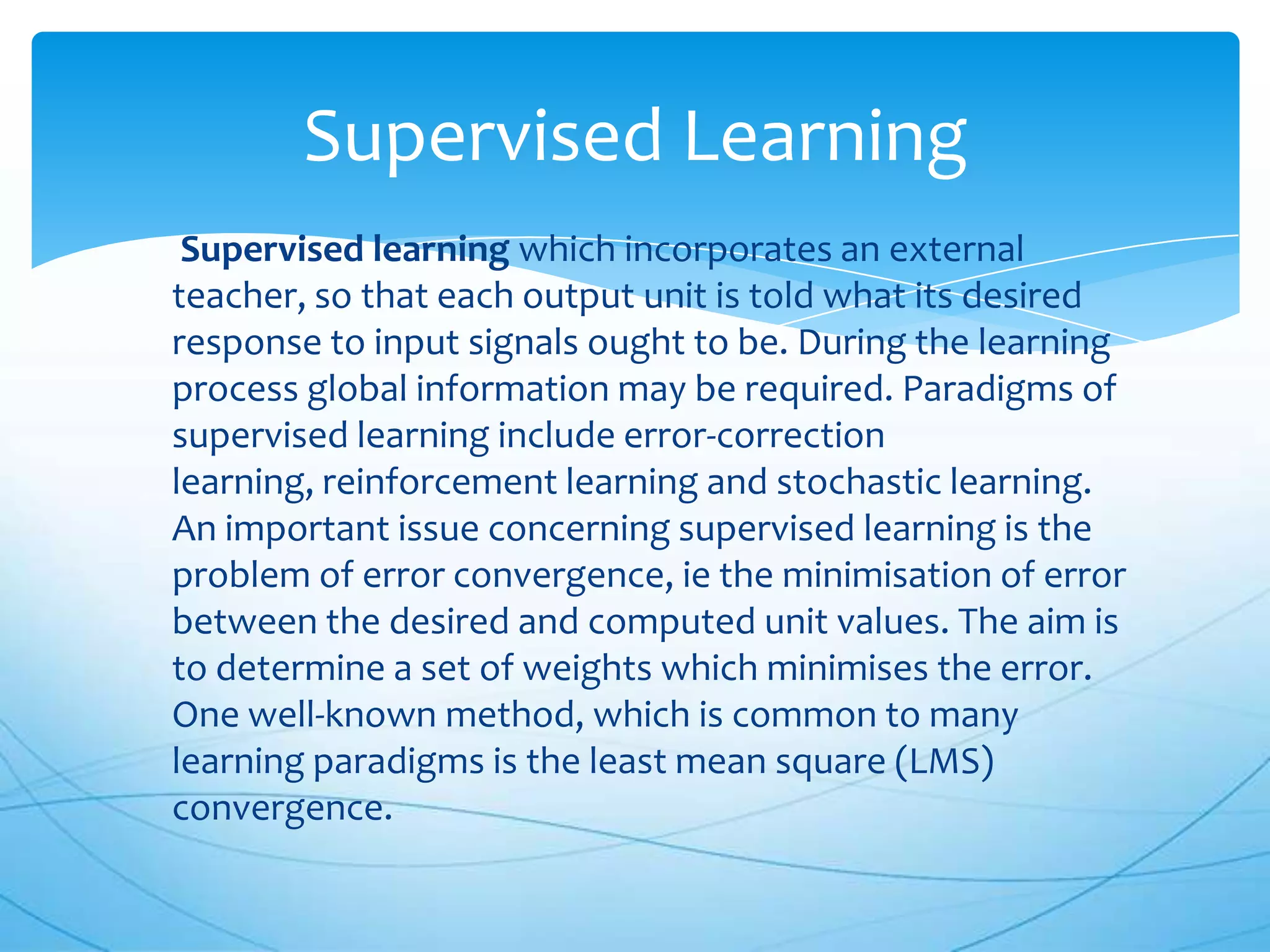 Supervised Learning
 Supervised learning which incorporates an external
teacher, so that each output unit is told what its desired
response to input signals ought to be. During the learning
process global information may be required. Paradigms of
supervised learning include error-correction
learning, reinforcement learning and stochastic learning.
An important issue concerning supervised learning is the
problem of error convergence, ie the minimisation of error
between the desired and computed unit values. The aim is
to determine a set of weights which minimises the error.
One well-known method, which is common to many
learning paradigms is the least mean square (LMS)
convergence.
 