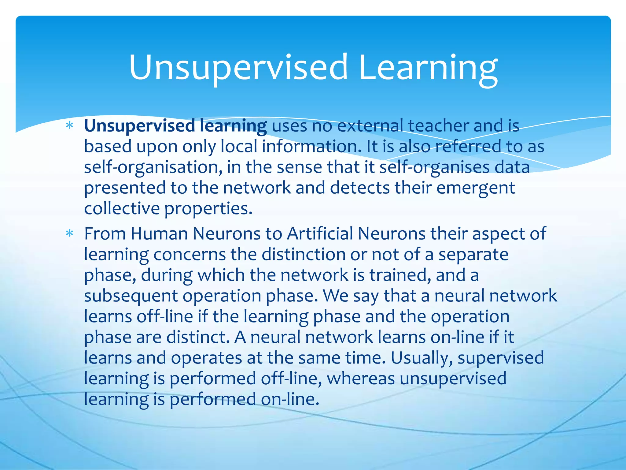 Unsupervised Learning
Unsupervised learning uses no external teacher and is
based upon only local information. It is also referred to as
self-organisation, in the sense that it self-organises data
presented to the network and detects their emergent
collective properties.
From Human Neurons to Artificial Neurons their aspect of
learning concerns the distinction or not of a separate
phase, during which the network is trained, and a
subsequent operation phase. We say that a neural network
learns off-line if the learning phase and the operation
phase are distinct. A neural network learns on-line if it
learns and operates at the same time. Usually, supervised
learning is performed off-line, whereas unsupervised
learning is performed on-line.
 