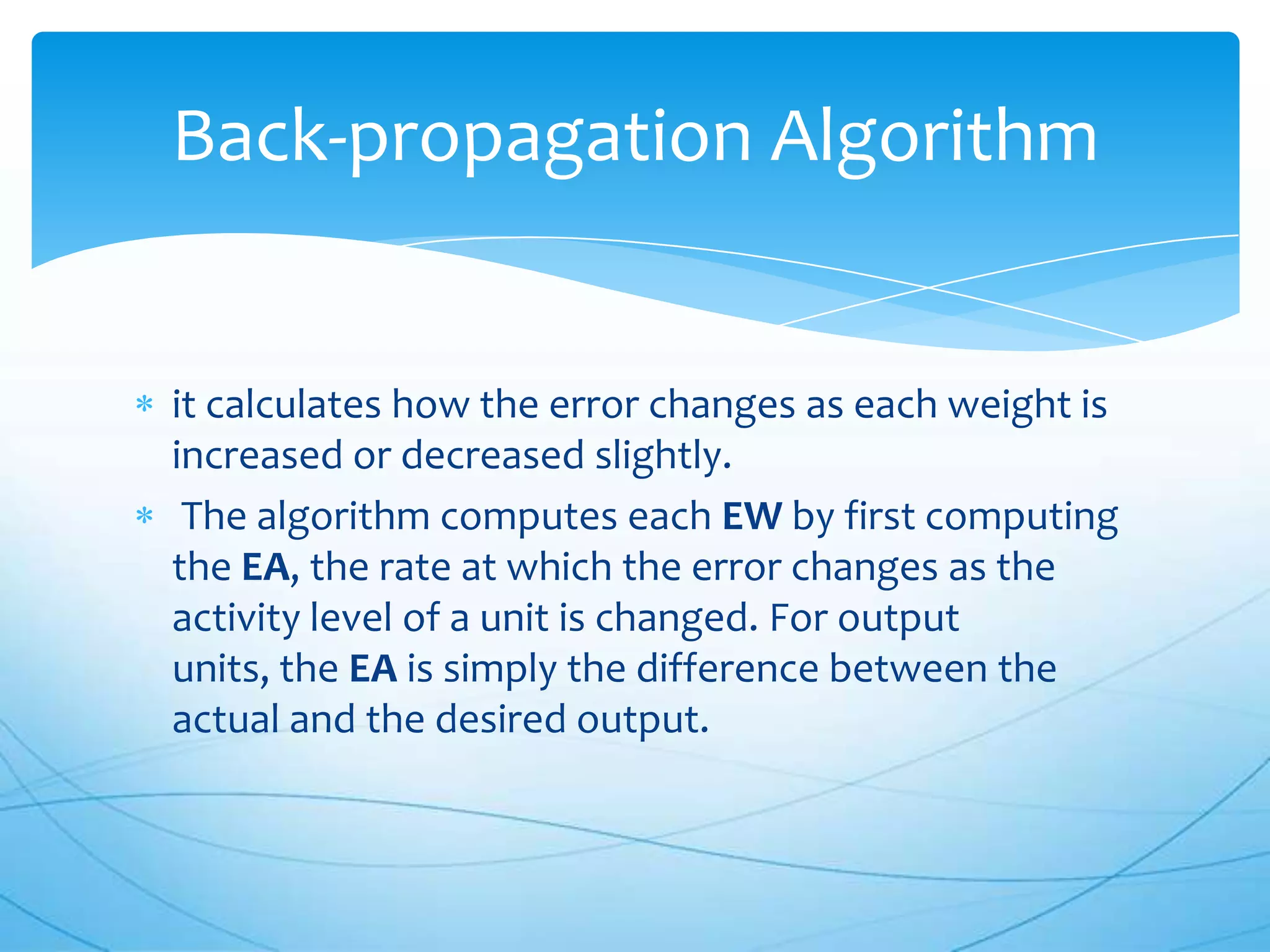 Back-propagation Algorithm


it calculates how the error changes as each weight is
increased or decreased slightly.
 The algorithm computes each EW by first computing
the EA, the rate at which the error changes as the
activity level of a unit is changed. For output
units, the EA is simply the difference between the
actual and the desired output.
 