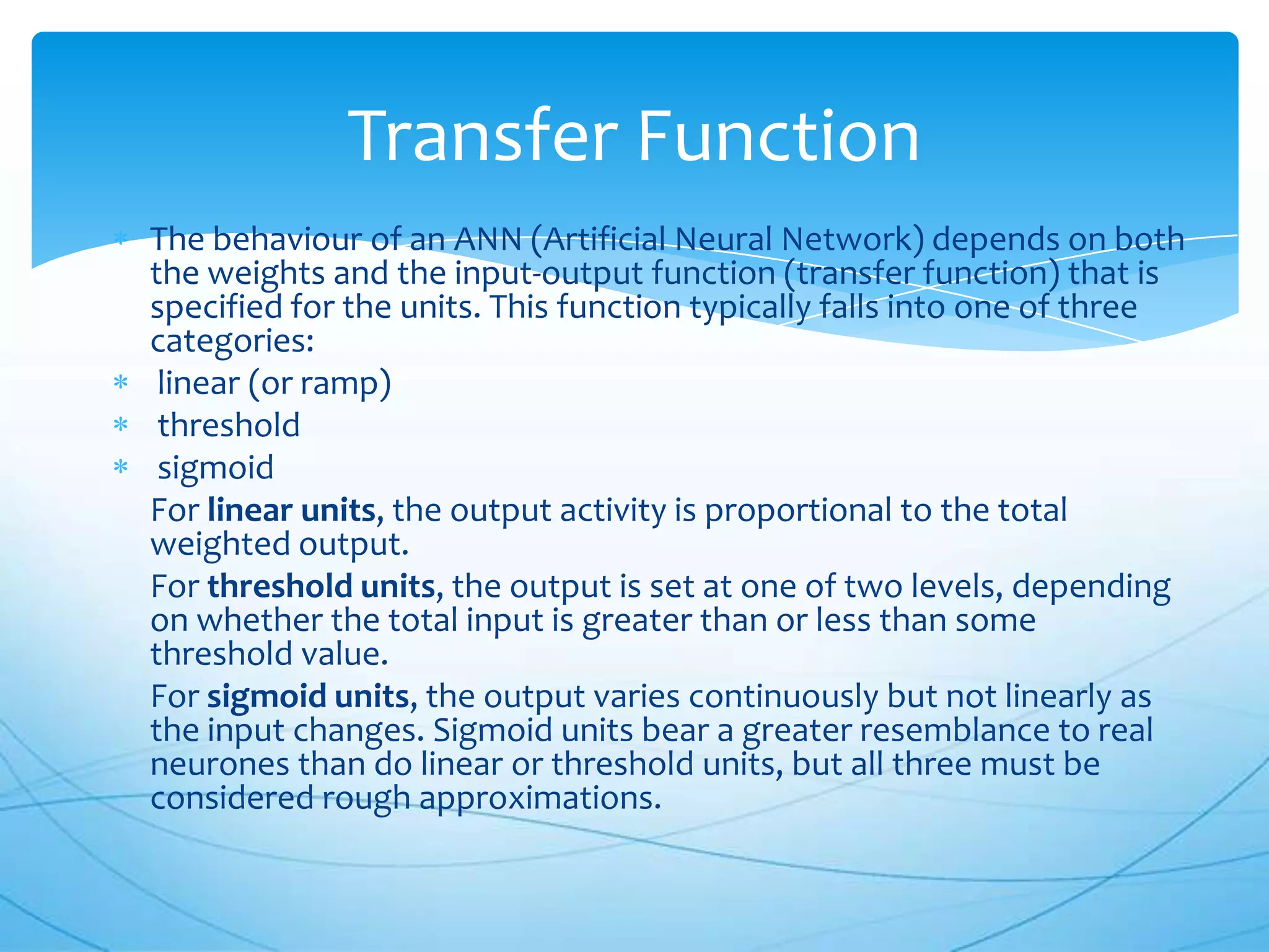 Transfer Function
The behaviour of an ANN (Artificial Neural Network) depends on both
the weights and the input-output function (transfer function) that is
specified for the units. This function typically falls into one of three
categories:
 linear (or ramp)
 threshold
 sigmoid
For linear units, the output activity is proportional to the total
weighted output.
For threshold units, the output is set at one of two levels, depending
on whether the total input is greater than or less than some
threshold value.
For sigmoid units, the output varies continuously but not linearly as
the input changes. Sigmoid units bear a greater resemblance to real
neurones than do linear or threshold units, but all three must be
considered rough approximations.
 