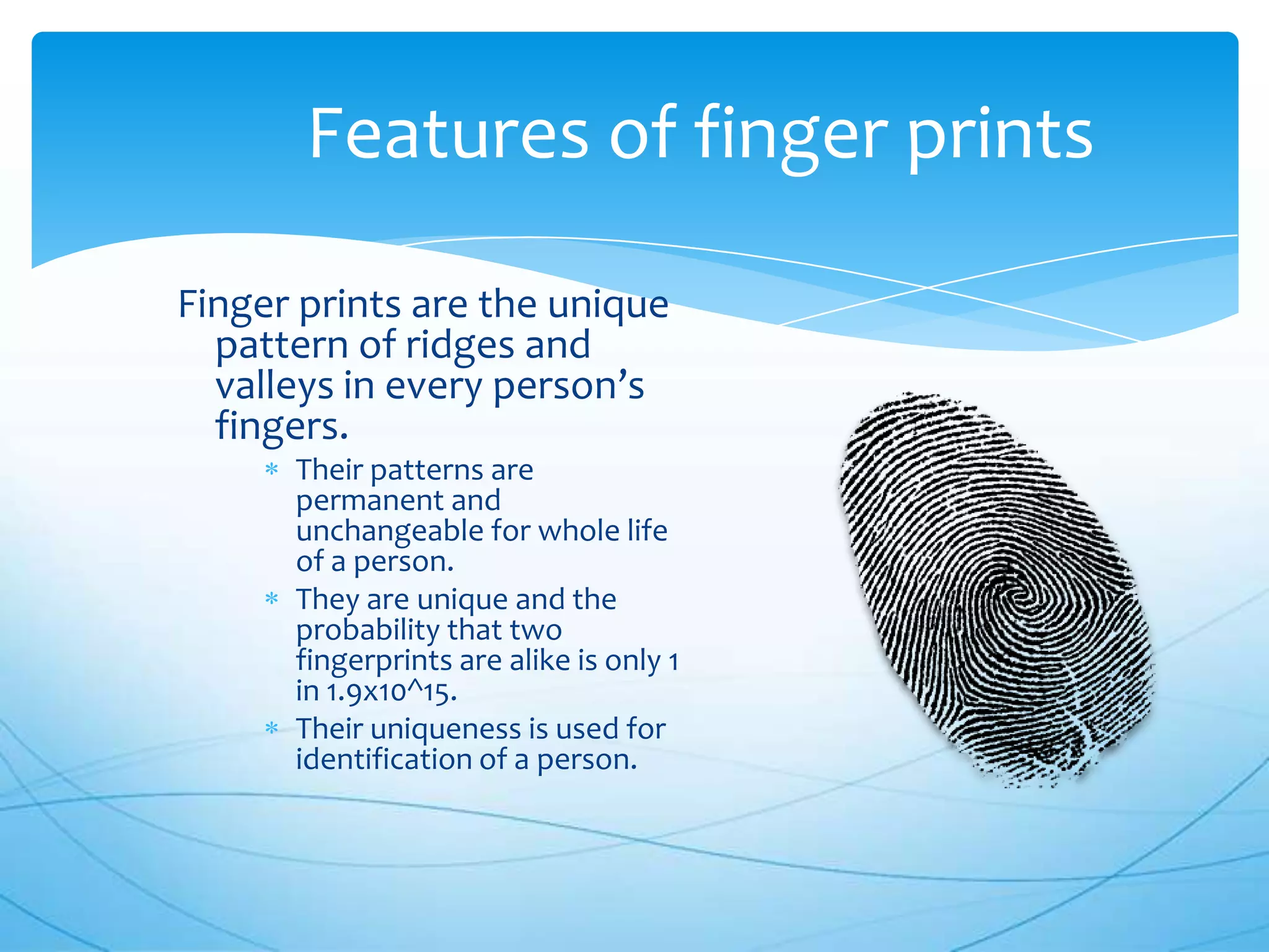 Features of finger prints

Finger prints are the unique
  pattern of ridges and
  valleys in every person’s
  fingers.
      Their patterns are
      permanent and
      unchangeable for whole life
      of a person.
      They are unique and the
      probability that two
      fingerprints are alike is only 1
      in 1.9x10^15.
      Their uniqueness is used for
      identification of a person.
 