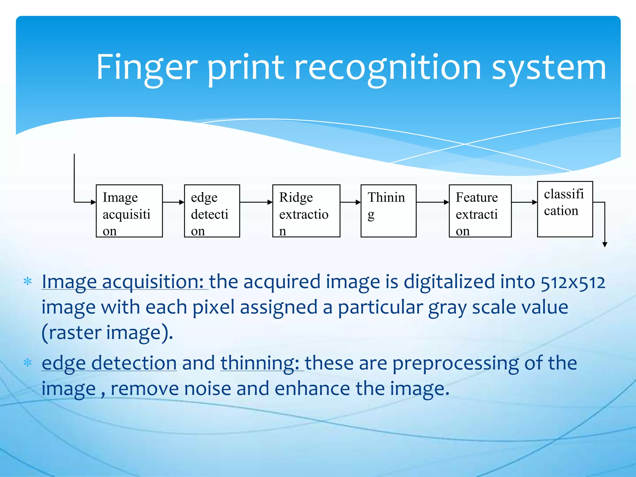 Finger print recognition system


       Image       edge      Ridge       Thinin   Feature    classifi
       acquisiti   detecti   extractio   g        extracti   cation
       on          on        n                    on


Image acquisition: the acquired image is digitalized into 512x512
image with each pixel assigned a particular gray scale value
(raster image).
edge detection and thinning: these are preprocessing of the
image , remove noise and enhance the image.
 