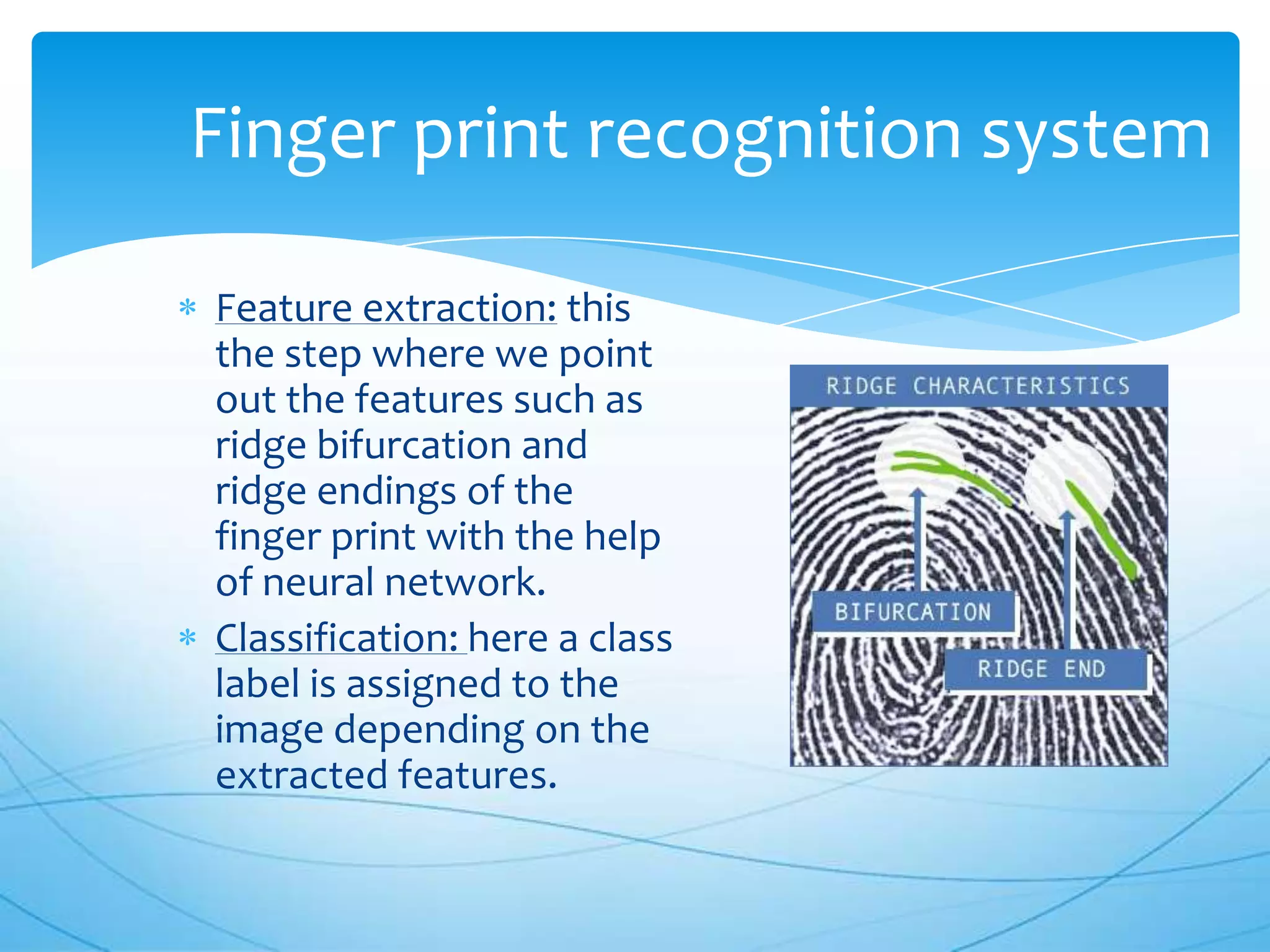 Finger print recognition system

Feature extraction: this
the step where we point
out the features such as
ridge bifurcation and
ridge endings of the
finger print with the help
of neural network.
Classification: here a class
label is assigned to the
image depending on the
extracted features.
 