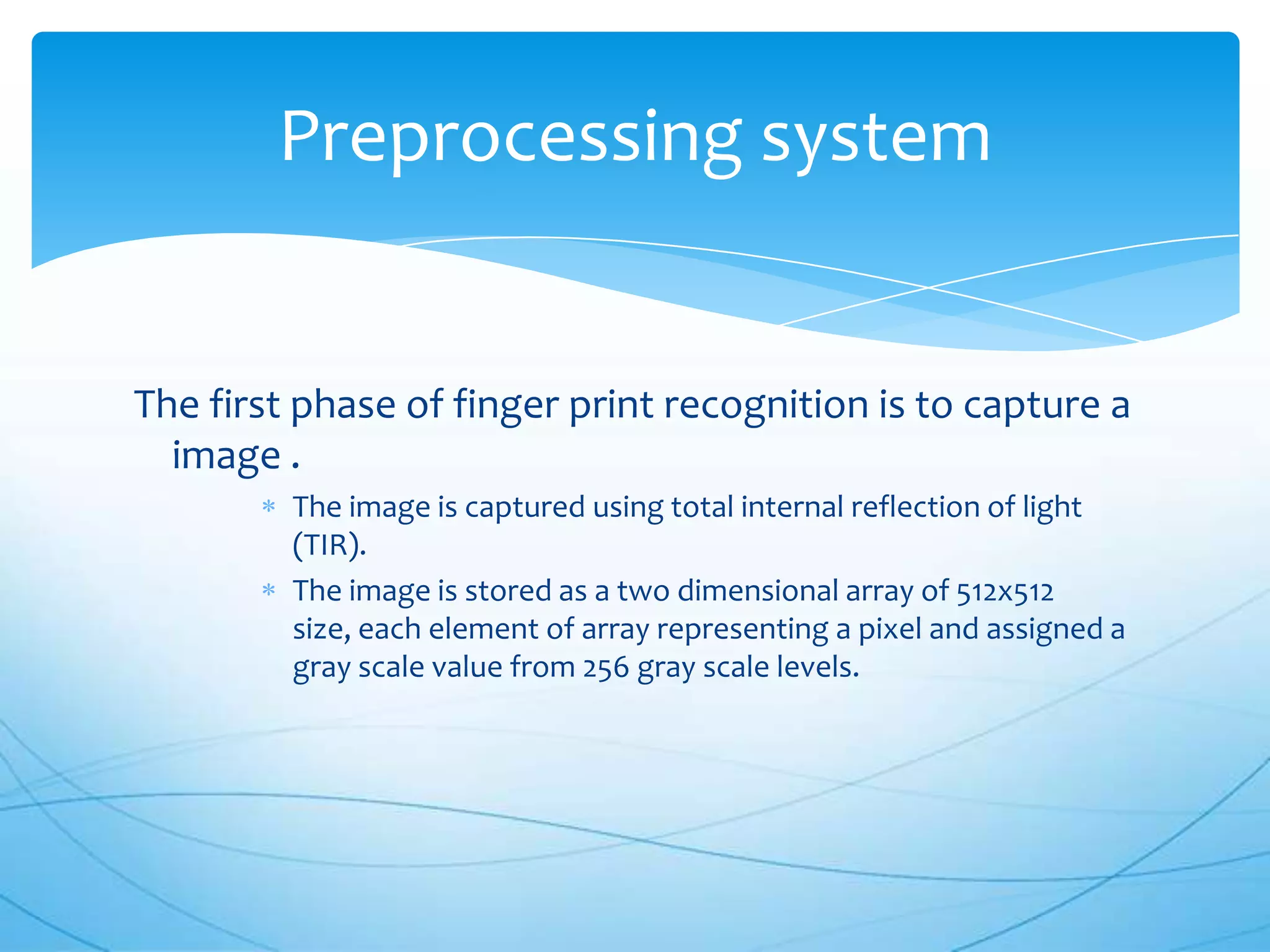 Preprocessing system


The first phase of finger print recognition is to capture a
  image .
         The image is captured using total internal reflection of light
         (TIR).
         The image is stored as a two dimensional array of 512x512
         size, each element of array representing a pixel and assigned a
         gray scale value from 256 gray scale levels.
 