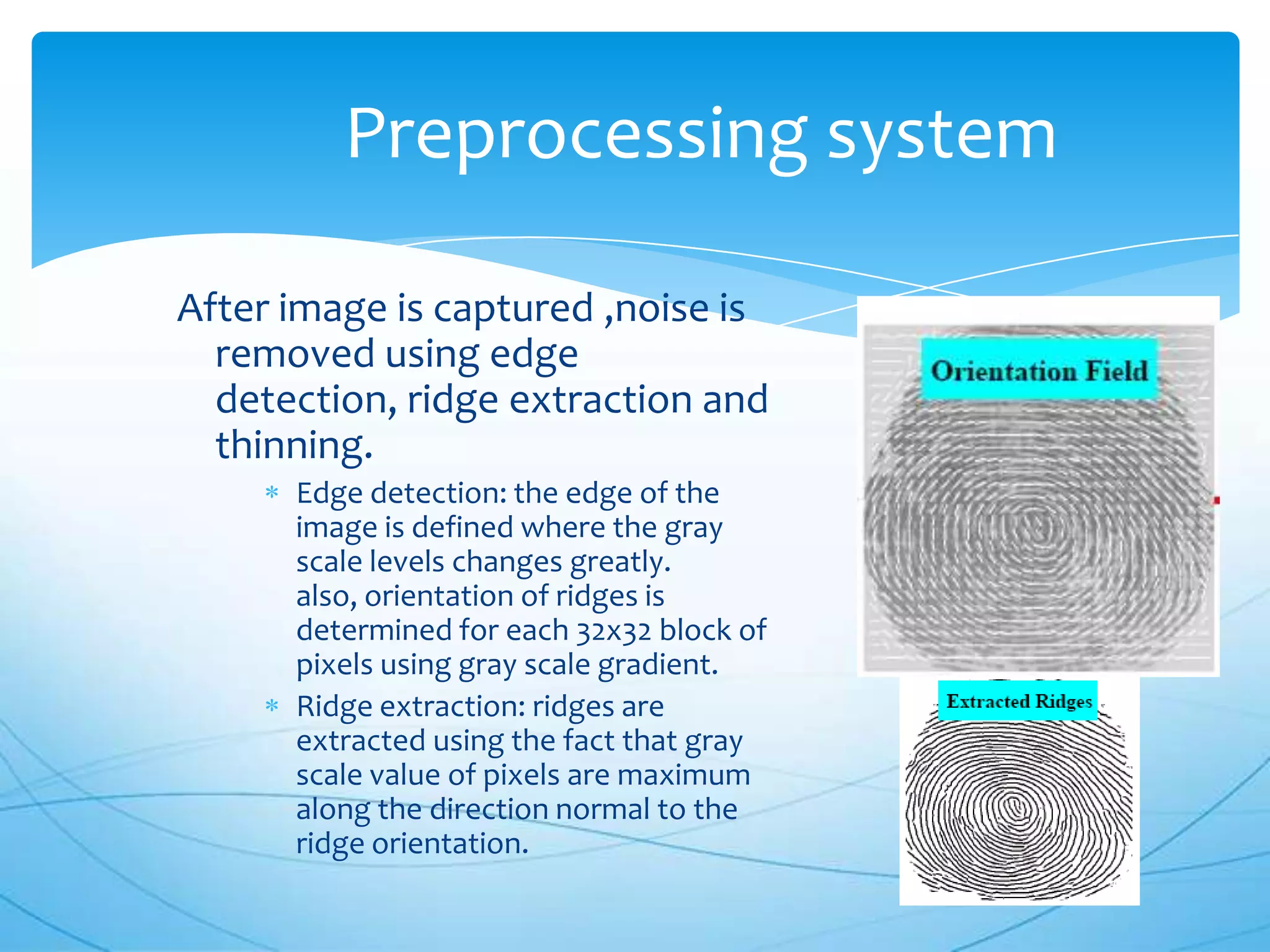 Preprocessing system

After image is captured ,noise is
  removed using edge
  detection, ridge extraction and
  thinning.
      Edge detection: the edge of the
      image is defined where the gray
      scale levels changes greatly.
      also, orientation of ridges is
      determined for each 32x32 block of
      pixels using gray scale gradient.
      Ridge extraction: ridges are
      extracted using the fact that gray
      scale value of pixels are maximum
      along the direction normal to the
      ridge orientation.
 
