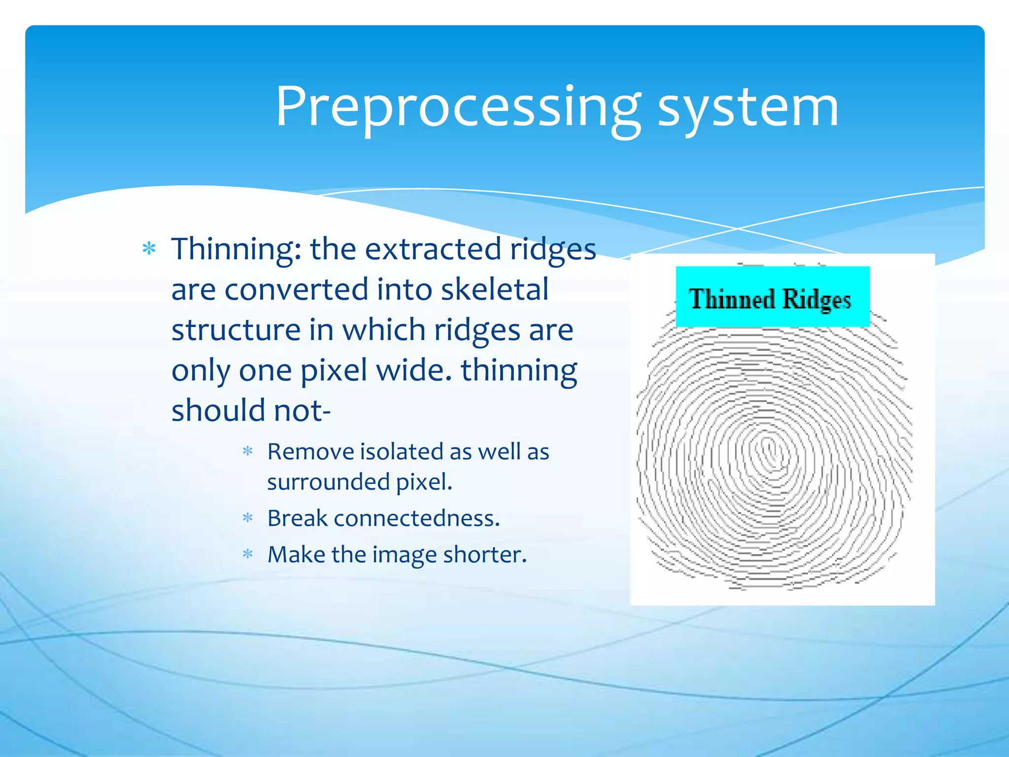 Preprocessing system

Thinning: the extracted ridges
are converted into skeletal
structure in which ridges are
only one pixel wide. thinning
should not-
      Remove isolated as well as
      surrounded pixel.
      Break connectedness.
      Make the image shorter.
 