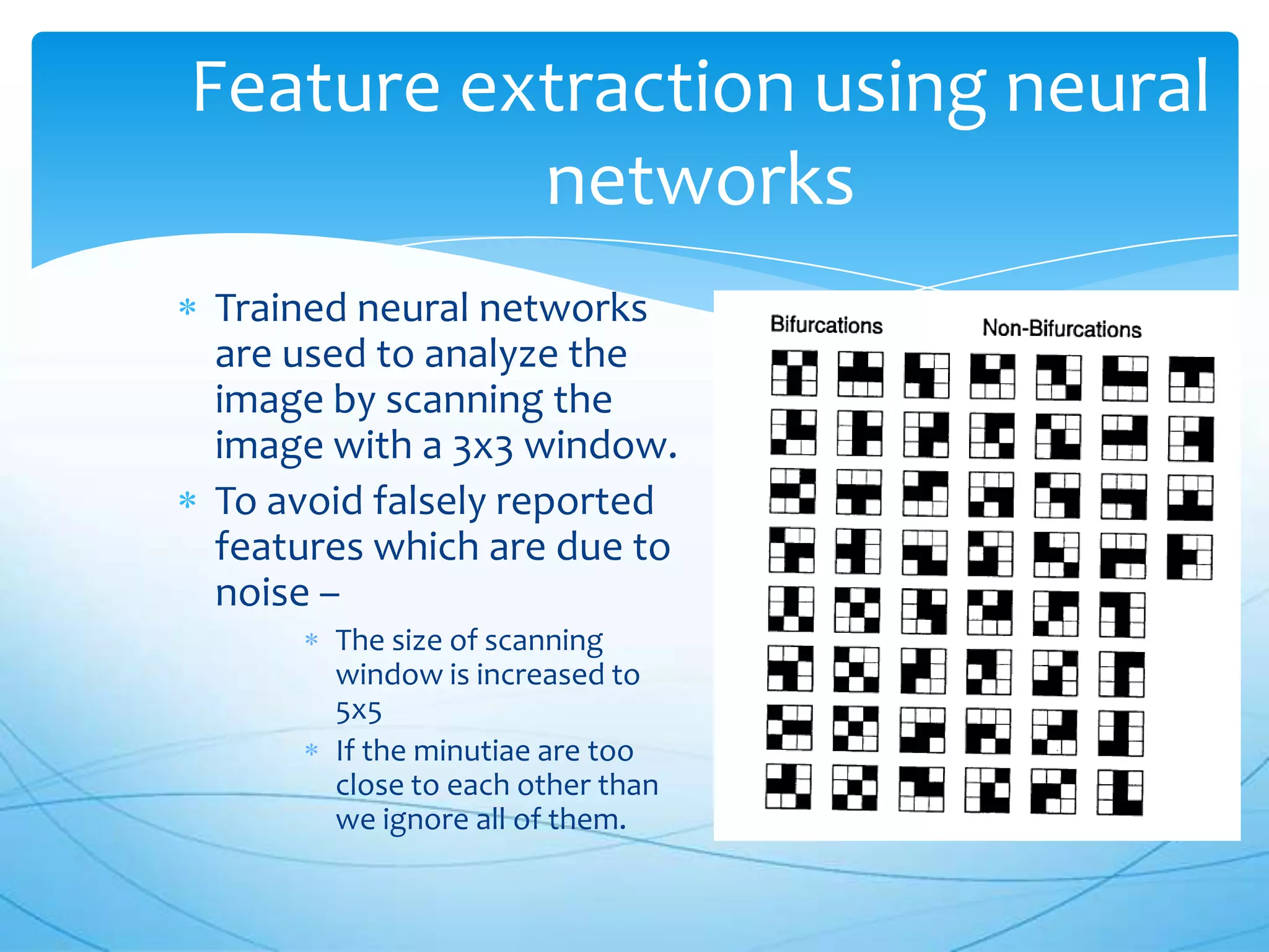 Feature extraction using neural
          networks
Trained neural networks
are used to analyze the
image by scanning the
image with a 3x3 window.
To avoid falsely reported
features which are due to
noise –
      The size of scanning
      window is increased to
      5x5
      If the minutiae are too
      close to each other than
      we ignore all of them.
 