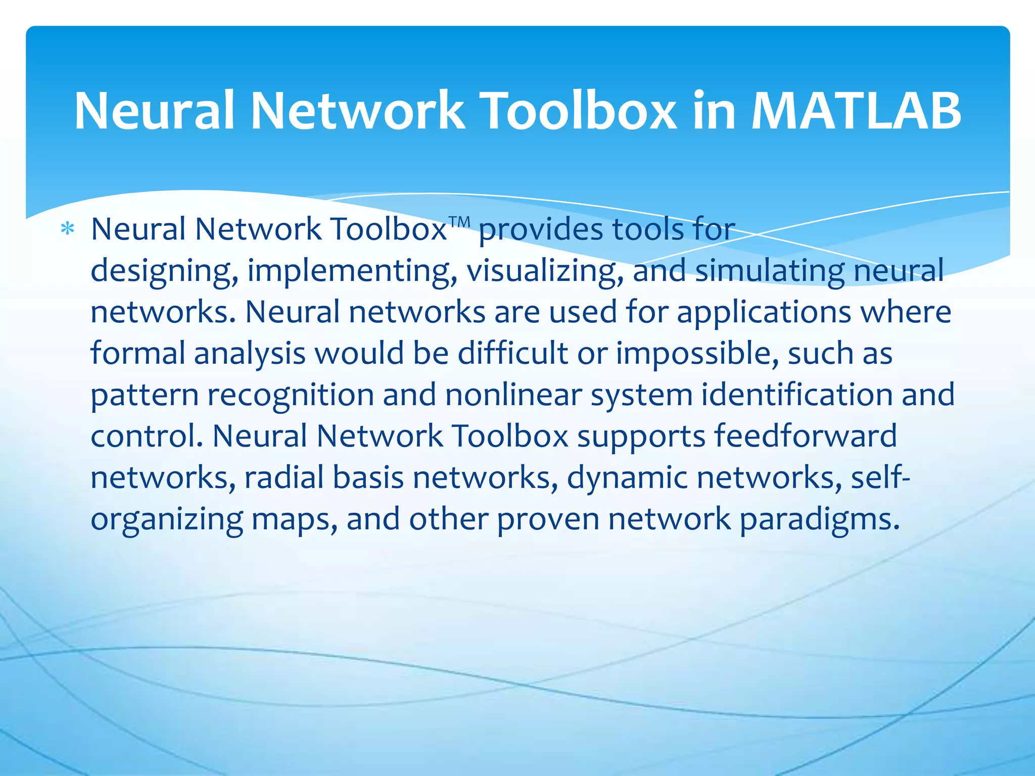 Neural Network Toolbox in MATLAB
Neural Network Toolbox™ provides tools for
designing, implementing, visualizing, and simulating neural
networks. Neural networks are used for applications where
formal analysis would be difficult or impossible, such as
pattern recognition and nonlinear system identification and
control. Neural Network Toolbox supports feedforward
networks, radial basis networks, dynamic networks, self-
organizing maps, and other proven network paradigms.
 