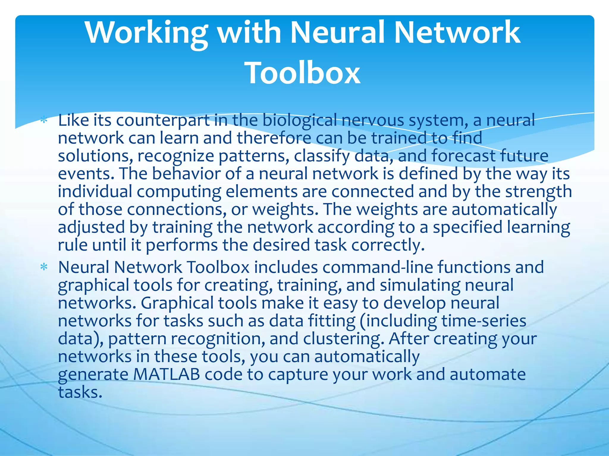 Working with Neural Network
            Toolbox
Like its counterpart in the biological nervous system, a neural
network can learn and therefore can be trained to find
solutions, recognize patterns, classify data, and forecast future
events. The behavior of a neural network is defined by the way its
individual computing elements are connected and by the strength
of those connections, or weights. The weights are automatically
adjusted by training the network according to a specified learning
rule until it performs the desired task correctly.
Neural Network Toolbox includes command-line functions and
graphical tools for creating, training, and simulating neural
networks. Graphical tools make it easy to develop neural
networks for tasks such as data fitting (including time-series
data), pattern recognition, and clustering. After creating your
networks in these tools, you can automatically
generate MATLAB code to capture your work and automate
tasks.
 