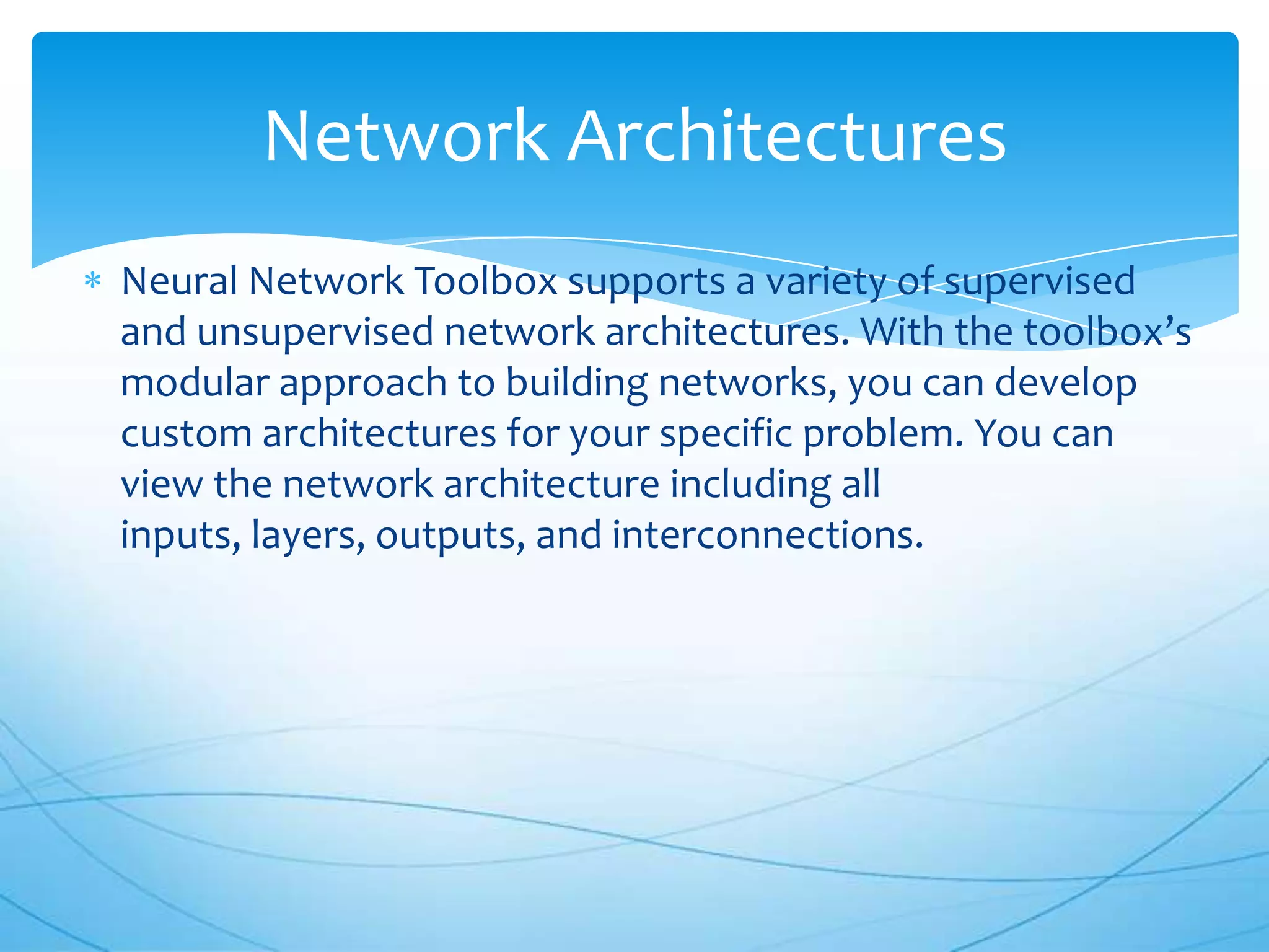 Network Architectures
Neural Network Toolbox supports a variety of supervised
and unsupervised network architectures. With the toolbox’s
modular approach to building networks, you can develop
custom architectures for your specific problem. You can
view the network architecture including all
inputs, layers, outputs, and interconnections.
 