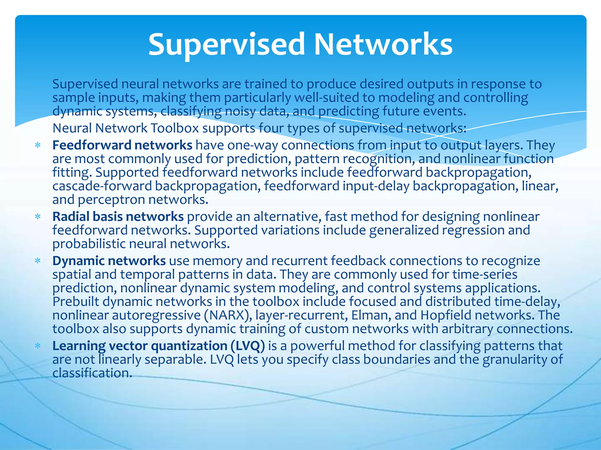 Supervised Networks
Supervised neural networks are trained to produce desired outputs in response to
sample inputs, making them particularly well-suited to modeling and controlling
dynamic systems, classifying noisy data, and predicting future events.
Neural Network Toolbox supports four types of supervised networks:
Feedforward networks have one-way connections from input to output layers. They
are most commonly used for prediction, pattern recognition, and nonlinear function
fitting. Supported feedforward networks include feedforward backpropagation,
cascade-forward backpropagation, feedforward input-delay backpropagation, linear,
and perceptron networks.
Radial basis networks provide an alternative, fast method for designing nonlinear
feedforward networks. Supported variations include generalized regression and
probabilistic neural networks.
Dynamic networks use memory and recurrent feedback connections to recognize
spatial and temporal patterns in data. They are commonly used for time-series
prediction, nonlinear dynamic system modeling, and control systems applications.
Prebuilt dynamic networks in the toolbox include focused and distributed time-delay,
nonlinear autoregressive (NARX), layer-recurrent, Elman, and Hopfield networks. The
toolbox also supports dynamic training of custom networks with arbitrary connections.
Learning vector quantization (LVQ) is a powerful method for classifying patterns that
are not linearly separable. LVQ lets you specify class boundaries and the granularity of
classification.
 