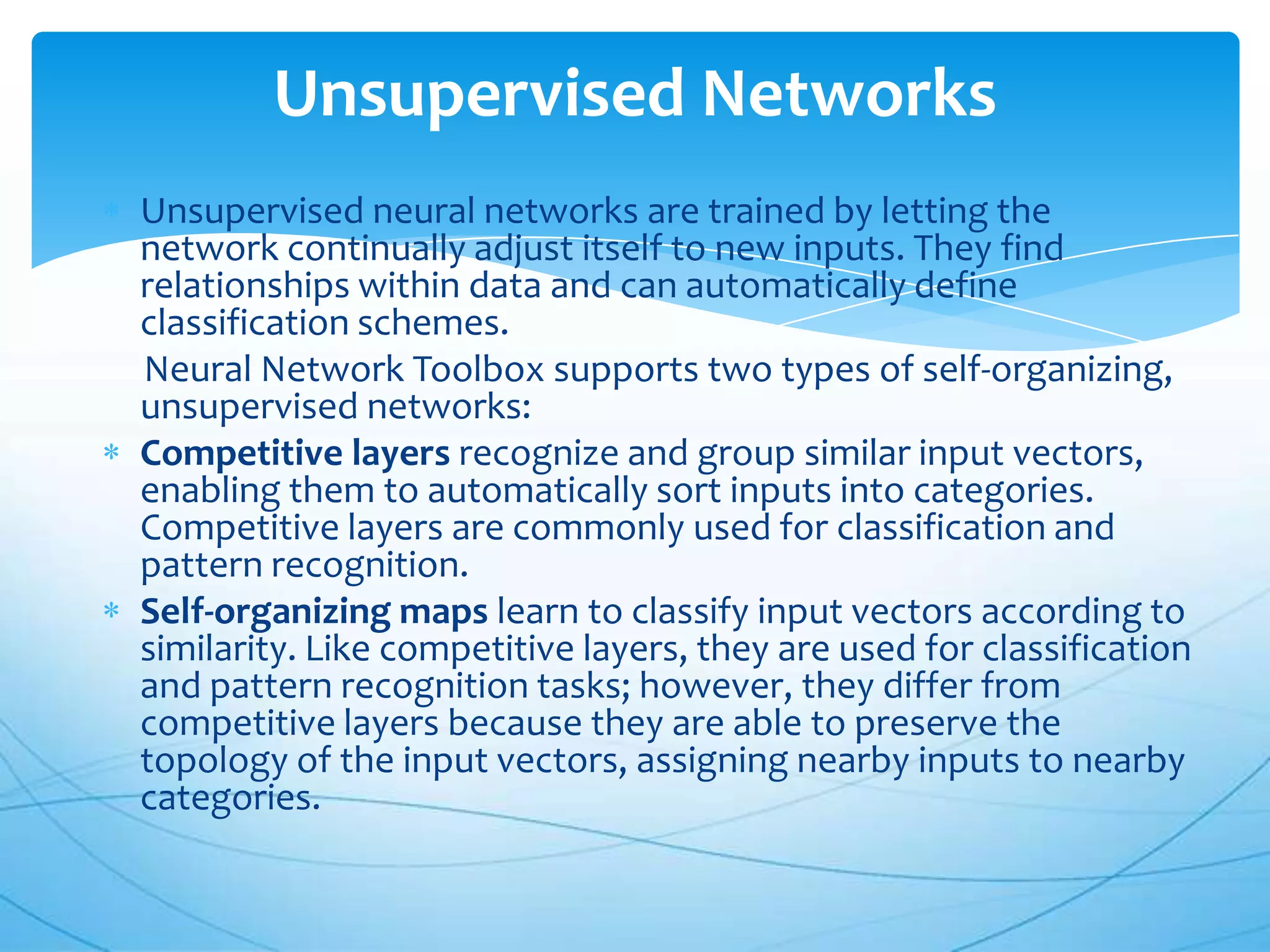 Unsupervised Networks
Unsupervised neural networks are trained by letting the
network continually adjust itself to new inputs. They find
relationships within data and can automatically define
classification schemes.
Neural Network Toolbox supports two types of self-organizing,
unsupervised networks:
Competitive layers recognize and group similar input vectors,
enabling them to automatically sort inputs into categories.
Competitive layers are commonly used for classification and
pattern recognition.
Self-organizing maps learn to classify input vectors according to
similarity. Like competitive layers, they are used for classification
and pattern recognition tasks; however, they differ from
competitive layers because they are able to preserve the
topology of the input vectors, assigning nearby inputs to nearby
categories.
 