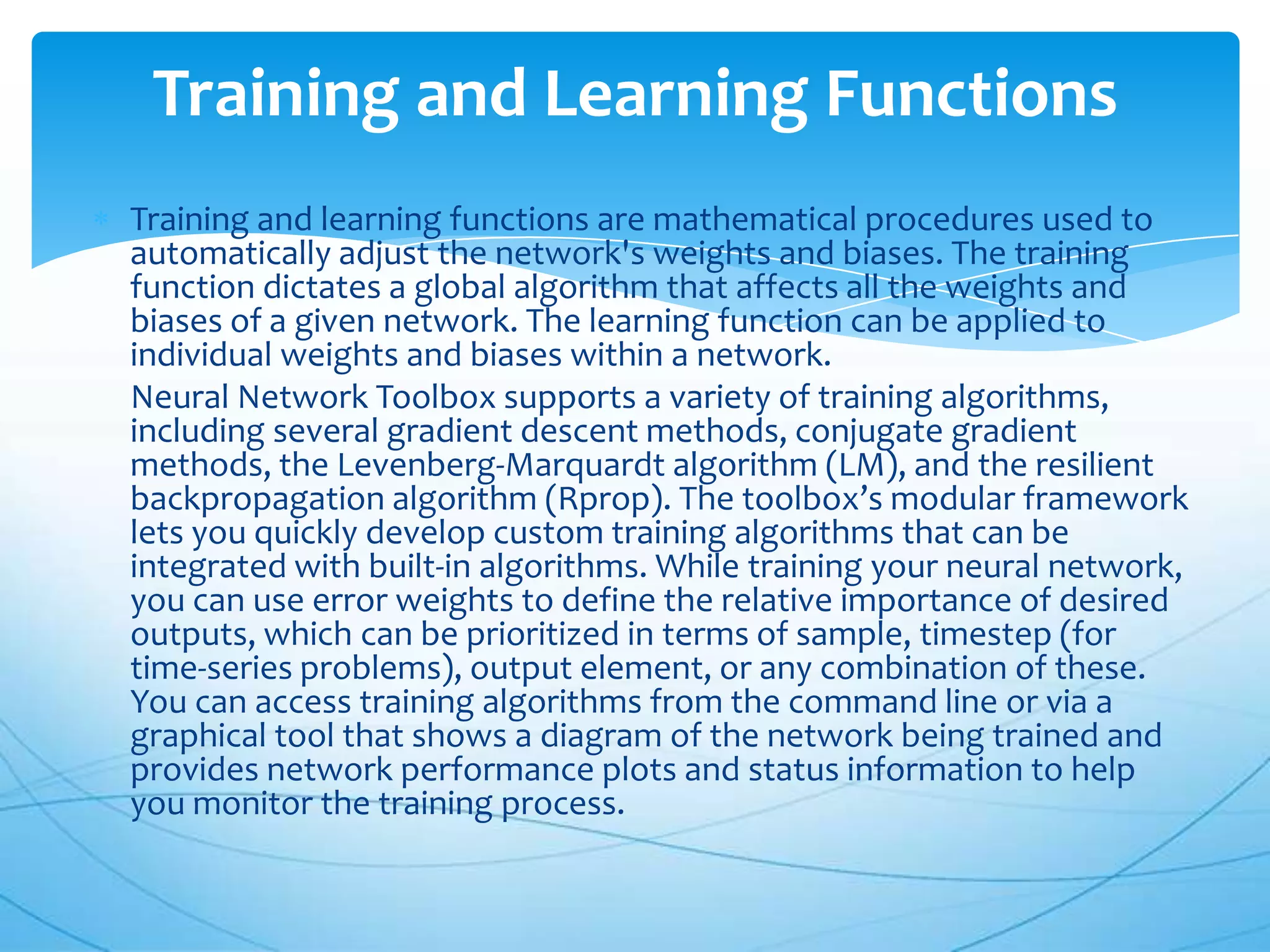 Training and Learning Functions
Training and learning functions are mathematical procedures used to
automatically adjust the network's weights and biases. The training
function dictates a global algorithm that affects all the weights and
biases of a given network. The learning function can be applied to
individual weights and biases within a network.
Neural Network Toolbox supports a variety of training algorithms,
including several gradient descent methods, conjugate gradient
methods, the Levenberg-Marquardt algorithm (LM), and the resilient
backpropagation algorithm (Rprop). The toolbox’s modular framework
lets you quickly develop custom training algorithms that can be
integrated with built-in algorithms. While training your neural network,
you can use error weights to define the relative importance of desired
outputs, which can be prioritized in terms of sample, timestep (for
time-series problems), output element, or any combination of these.
You can access training algorithms from the command line or via a
graphical tool that shows a diagram of the network being trained and
provides network performance plots and status information to help
you monitor the training process.
 