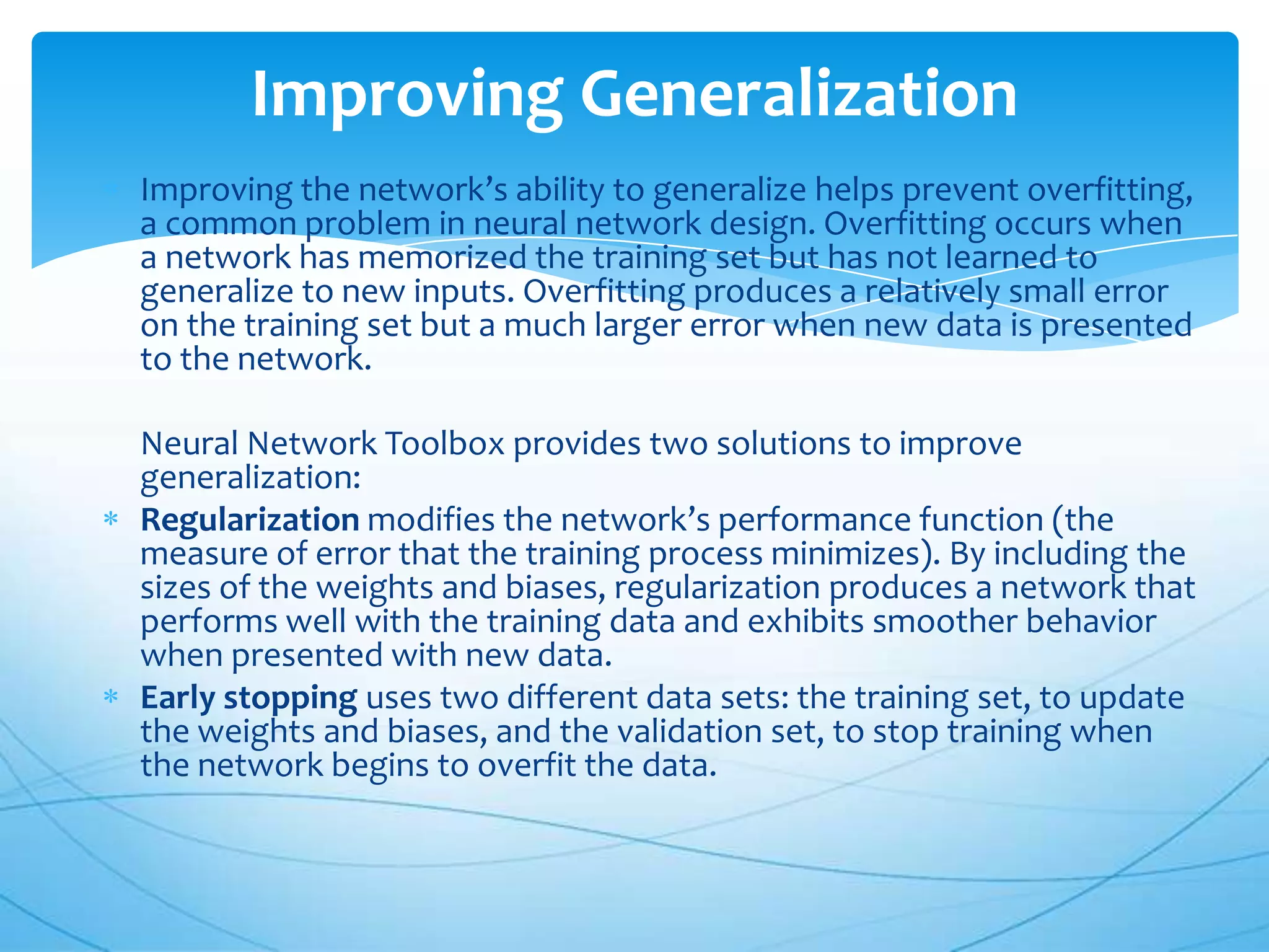 Improving Generalization
Improving the network’s ability to generalize helps prevent overfitting,
a common problem in neural network design. Overfitting occurs when
a network has memorized the training set but has not learned to
generalize to new inputs. Overfitting produces a relatively small error
on the training set but a much larger error when new data is presented
to the network.

Neural Network Toolbox provides two solutions to improve
generalization:
Regularization modifies the network’s performance function (the
measure of error that the training process minimizes). By including the
sizes of the weights and biases, regularization produces a network that
performs well with the training data and exhibits smoother behavior
when presented with new data.
Early stopping uses two different data sets: the training set, to update
the weights and biases, and the validation set, to stop training when
the network begins to overfit the data.
 