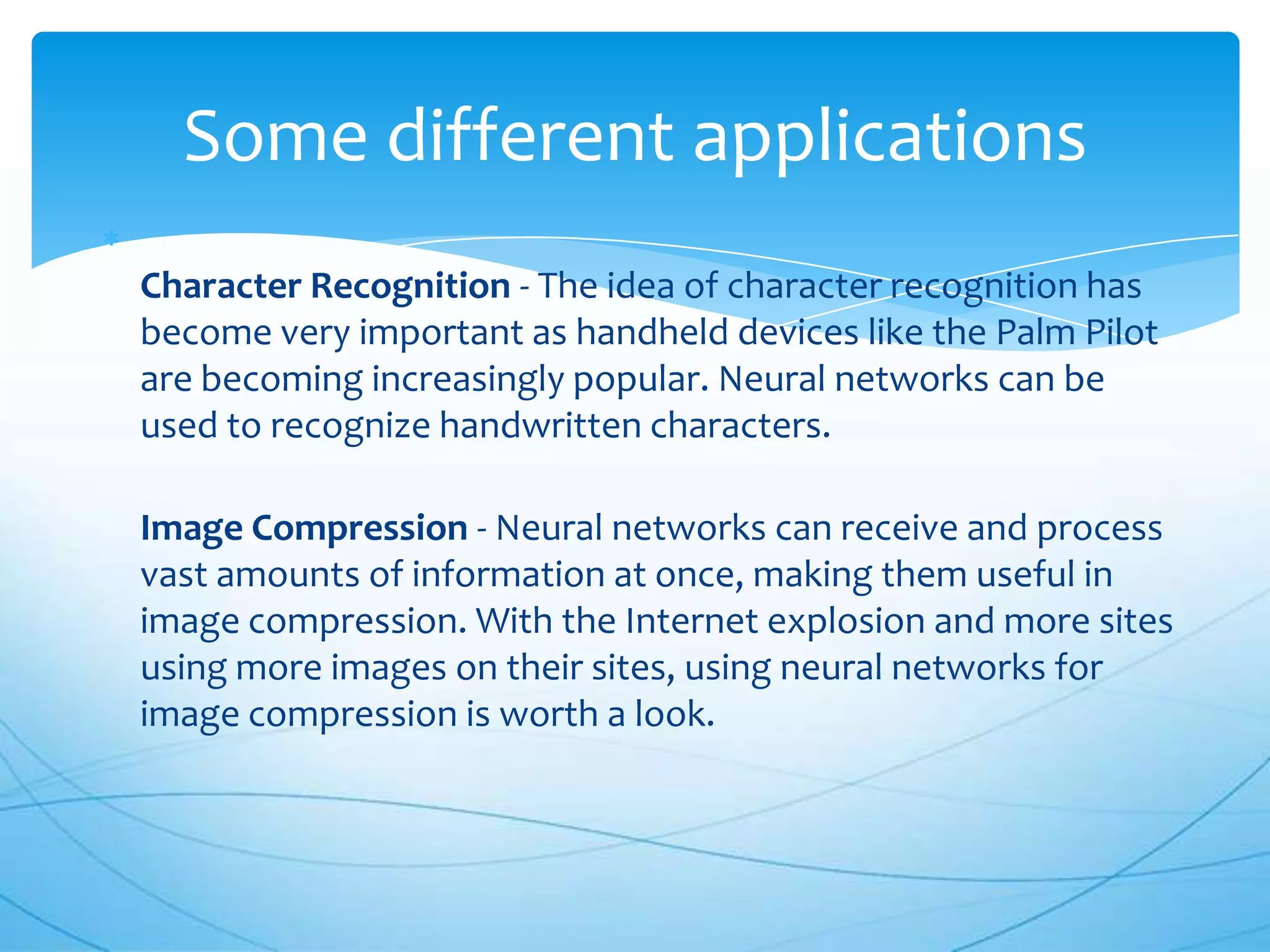 Some different applications
Character Recognition - The idea of character recognition has
become very important as handheld devices like the Palm Pilot
are becoming increasingly popular. Neural networks can be
used to recognize handwritten characters.

Image Compression - Neural networks can receive and process
vast amounts of information at once, making them useful in
image compression. With the Internet explosion and more sites
using more images on their sites, using neural networks for
image compression is worth a look.
 