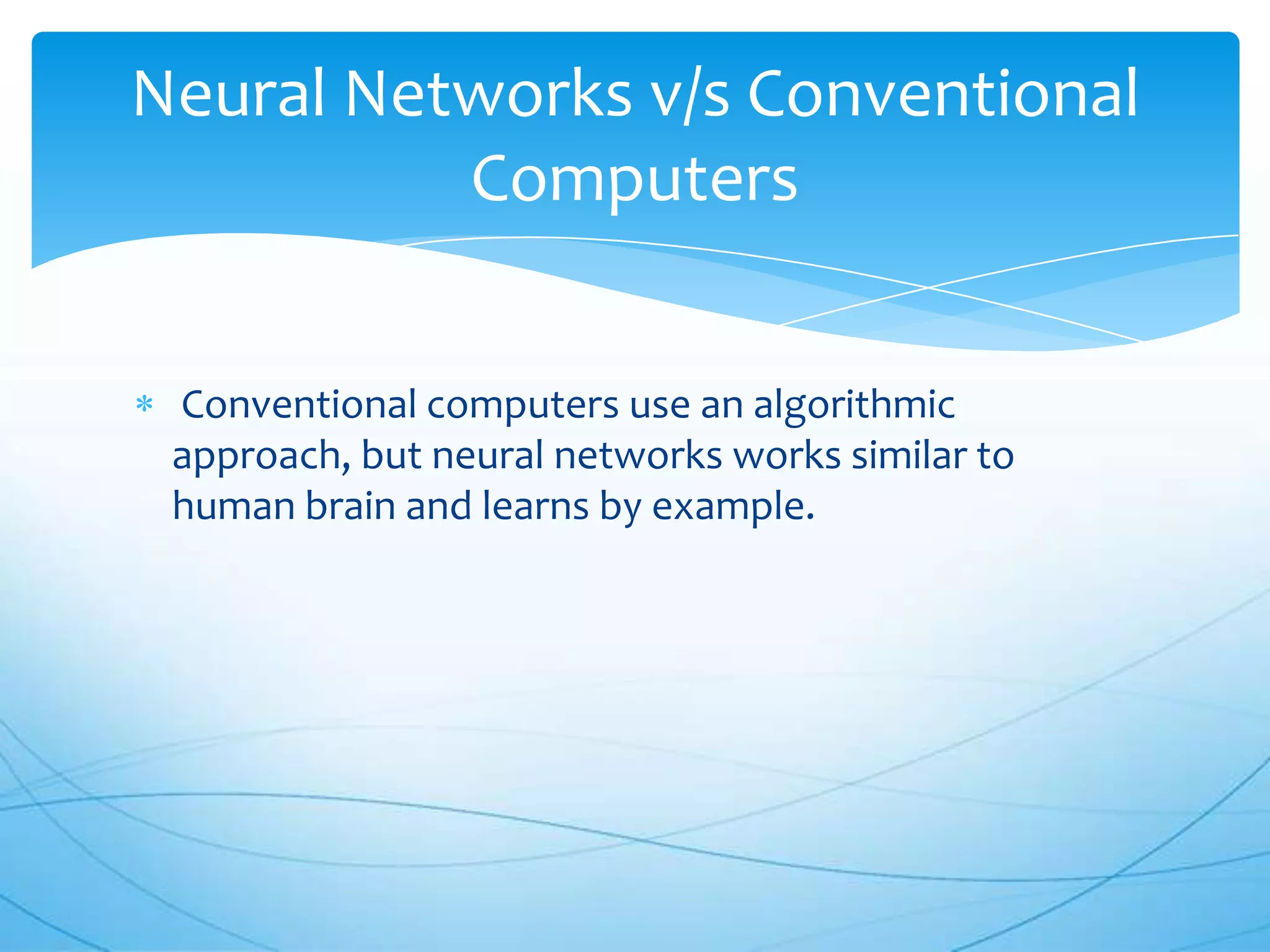 Neural Networks v/s Conventional
          Computers


 Conventional computers use an algorithmic
 approach, but neural networks works similar to
 human brain and learns by example.
 