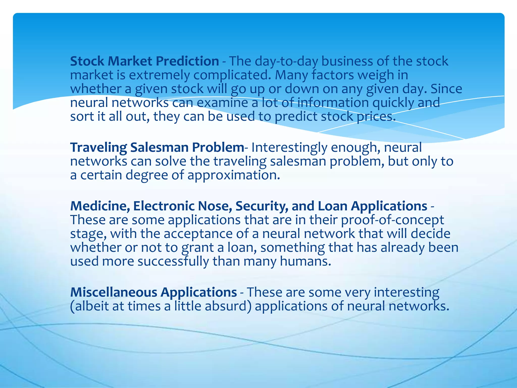 Stock Market Prediction - The day-to-day business of the stock
market is extremely complicated. Many factors weigh in
whether a given stock will go up or down on any given day. Since
neural networks can examine a lot of information quickly and
sort it all out, they can be used to predict stock prices.

Traveling Salesman Problem- Interestingly enough, neural
networks can solve the traveling salesman problem, but only to
a certain degree of approximation.

Medicine, Electronic Nose, Security, and Loan Applications -
These are some applications that are in their proof-of-concept
stage, with the acceptance of a neural network that will decide
whether or not to grant a loan, something that has already been
used more successfully than many humans.

Miscellaneous Applications - These are some very interesting
(albeit at times a little absurd) applications of neural networks.
 