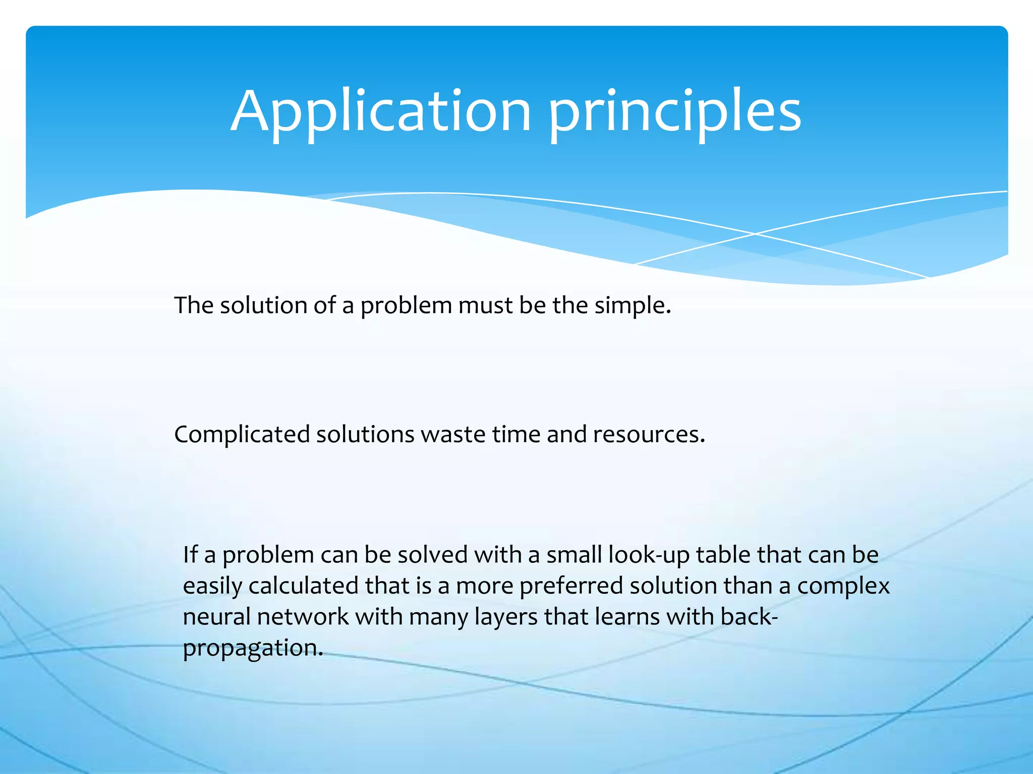 Application principles

The solution of a problem must be the simple.




Complicated solutions waste time and resources.



If a problem can be solved with a small look-up table that can be
easily calculated that is a more preferred solution than a complex
neural network with many layers that learns with back-
propagation.
 