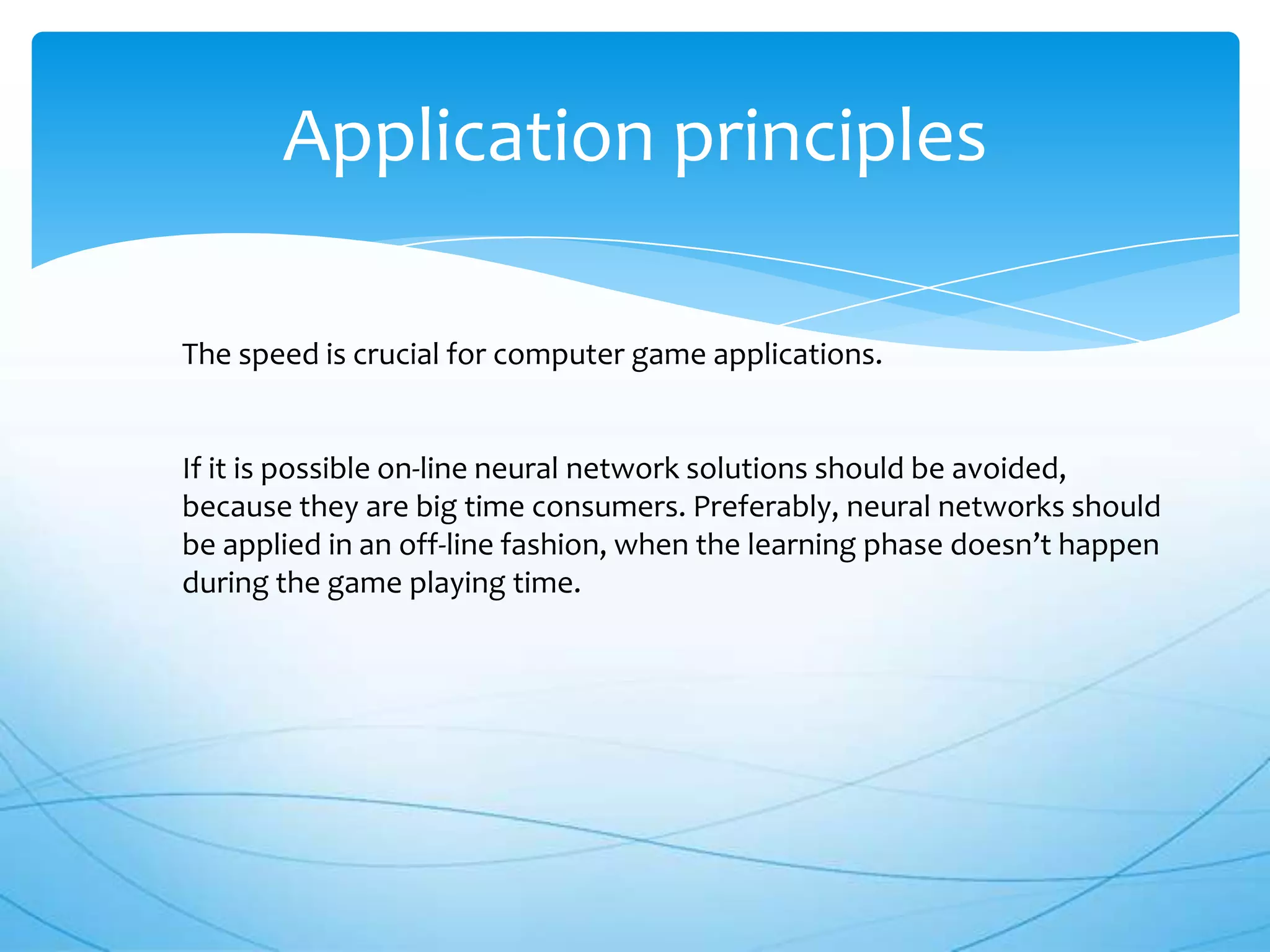 Application principles

The speed is crucial for computer game applications.


If it is possible on-line neural network solutions should be avoided,
because they are big time consumers. Preferably, neural networks should
be applied in an off-line fashion, when the learning phase doesn’t happen
during the game playing time.
 