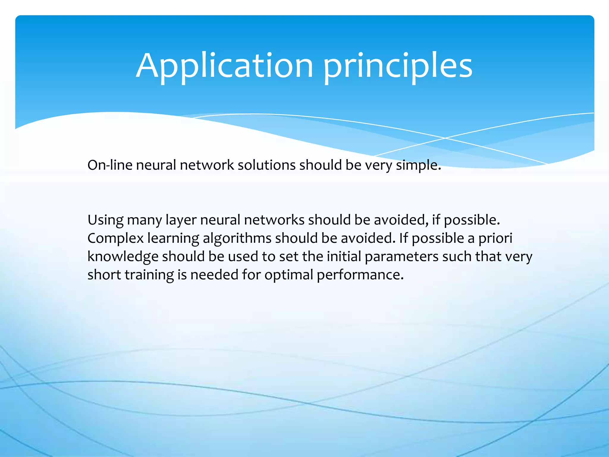 Application principles

On-line neural network solutions should be very simple.


Using many layer neural networks should be avoided, if possible.
Complex learning algorithms should be avoided. If possible a priori
knowledge should be used to set the initial parameters such that very
short training is needed for optimal performance.
 