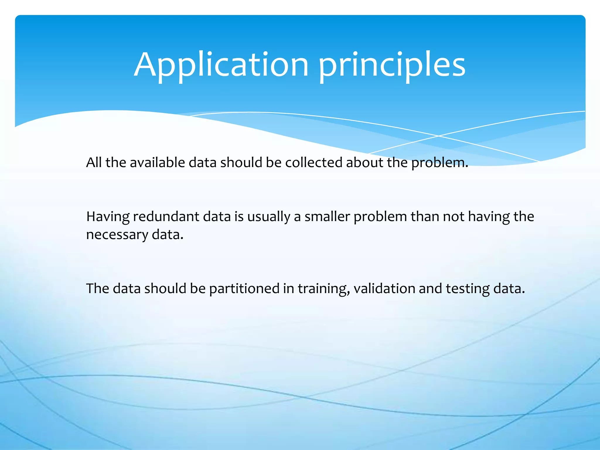 Application principles

All the available data should be collected about the problem.


Having redundant data is usually a smaller problem than not having the
necessary data.


The data should be partitioned in training, validation and testing data.
 