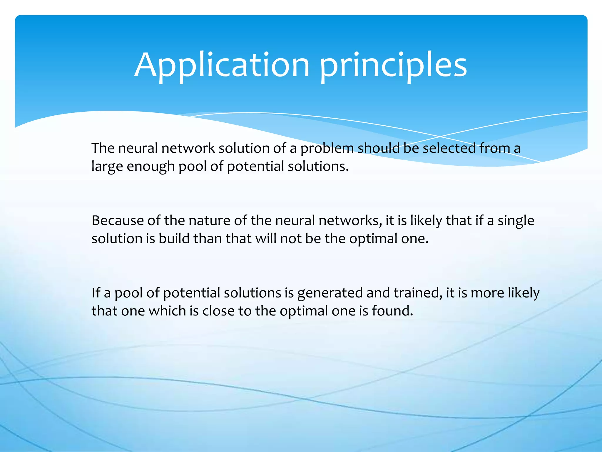 Application principles

The neural network solution of a problem should be selected from a
large enough pool of potential solutions.


Because of the nature of the neural networks, it is likely that if a single
solution is build than that will not be the optimal one.


If a pool of potential solutions is generated and trained, it is more likely
that one which is close to the optimal one is found.
 