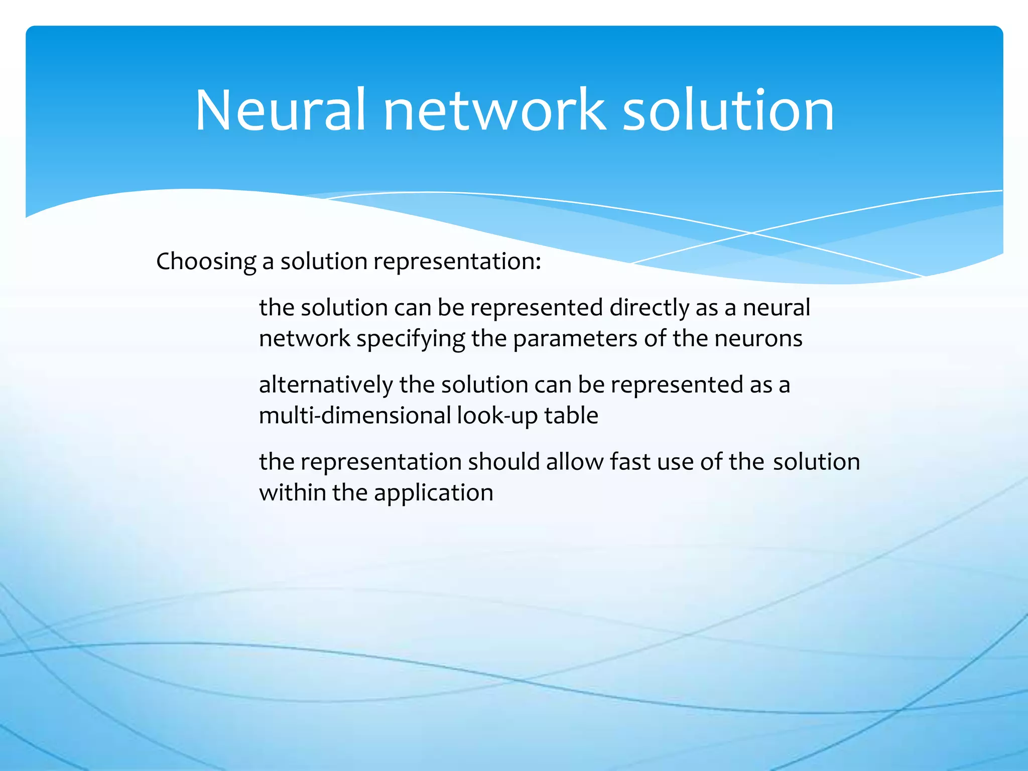 Neural network solution

Choosing a solution representation:
         the solution can be represented directly as a neural
         network specifying the parameters of the neurons
         alternatively the solution can be represented as a
         multi-dimensional look-up table
         the representation should allow fast use of the solution
         within the application
 