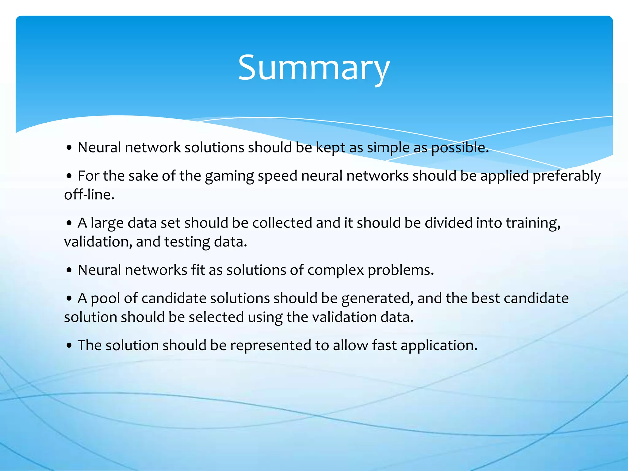 Summary
• Neural network solutions should be kept as simple as possible.
• For the sake of the gaming speed neural networks should be applied preferably
off-line.
• A large data set should be collected and it should be divided into training,
validation, and testing data.
• Neural networks fit as solutions of complex problems.
• A pool of candidate solutions should be generated, and the best candidate
solution should be selected using the validation data.
• The solution should be represented to allow fast application.
 