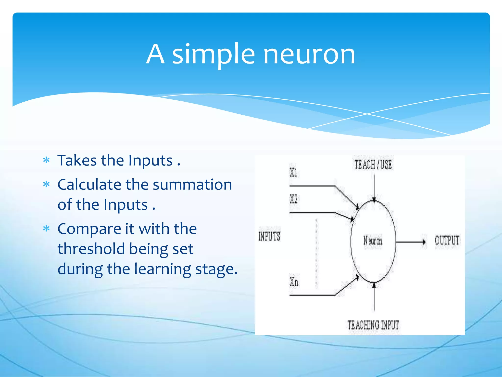 A simple neuron


Takes the Inputs .
Calculate the summation
of the Inputs .
Compare it with the
threshold being set
during the learning stage.
 