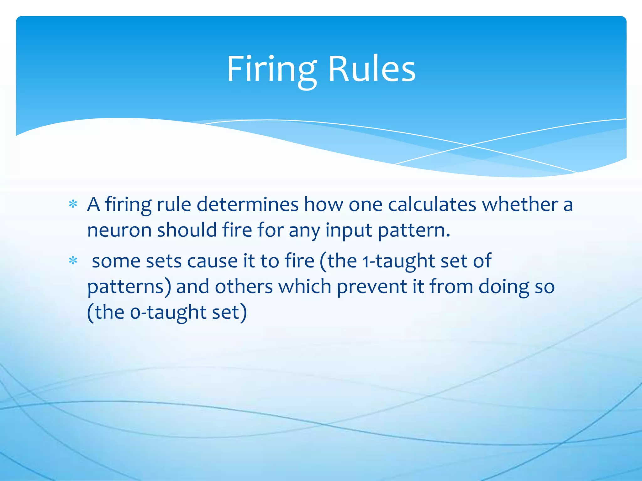 Firing Rules


A firing rule determines how one calculates whether a
neuron should fire for any input pattern.
 some sets cause it to fire (the 1-taught set of
patterns) and others which prevent it from doing so
(the 0-taught set)
 
