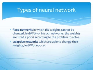 Types of neural network


fixed networks in which the weights cannot be
changed, ie dW/dt=0. In such networks, the weights
are fixed a priori according to the problem to solve.
 adaptive networks which are able to change their
weights, ie dW/dt not= 0.
 