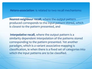 Hetero-association: is related to two recall mechanisms:

Nearest-neighbour recall, where the output pattern
produced corresponds to the input pattern stored, which
is closest to the pattern presented, and

 Interpolative recall, where the output pattern is a
similarity dependent interpolation of the patterns stored
corresponding to the pattern presented. Yet another
paradigm, which is a variant associative mapping is
classification, ie when there is a fixed set of categories into
which the input patterns are to be classified.
 