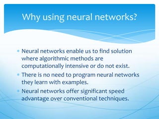 Why using neural networks?


Neural networks enable us to find solution
where algorithmic methods are
computationally intensive or do not exist.
There is no need to program neural networks
they learn with examples.
Neural networks offer significant speed
advantage over conventional techniques.
 