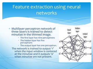 Feature extraction using neural
          networks

Multilayer perceptron network of
three layers is trained to detect
minutiae in the thinned image.
      The first layer has nine perceptrons
      The hidden layer has five
      perceptrons
      The output layer has one perceptron.
The network is trained to output ‘1’
  when the input window is centered
  at the minutiae and it outputs ‘0’
  when minutiae are not present.
 