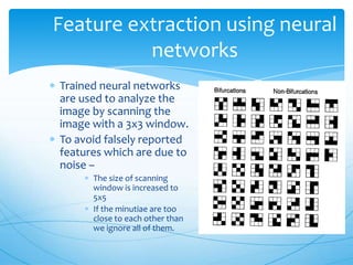 Feature extraction using neural
          networks
Trained neural networks
are used to analyze the
image by scanning the
image with a 3x3 window.
To avoid falsely reported
features which are due to
noise –
      The size of scanning
      window is increased to
      5x5
      If the minutiae are too
      close to each other than
      we ignore all of them.
 