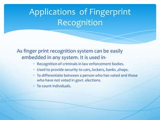 Applications of Fingerprint
            Recognition


As finger print recognition system can be easily
  embedded in any system. It is used in-
         Recognition of criminals in law enforcement bodies.
         Used to provide security to cars, lockers, banks ,shops.
         To differentiate between a person who has voted and those
         who have not voted in govt. elections.
         To count individuals.
 